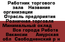 Работник торгового зала › Название организации ­ Team PRO 24 › Отрасль предприятия ­ Розничная торговля › Минимальный оклад ­ 25 000 - Все города Работа » Вакансии   . Амурская обл.,Свободненский р-н